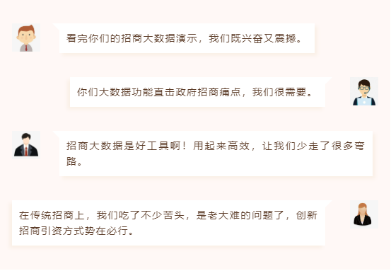 看完你們的招商大數(shù)據(jù)演示,我們既興奮又震撼。 你們大數(shù)據(jù)功能直擊政府招商痛點(diǎn),我們很需要。 招商大數(shù)據(jù)是好工具啊!用起來(lái)高效,讓我們少走了很多彎路。 在傳統(tǒng)招商上,我們吃了不少苦頭,是老大難的問(wèn)題了,創(chuàng)新招商引資方式勢(shì)在必行。 看完你們的招商大數(shù)據(jù)演示,我們既興奮又震撼。 你們大數(shù)據(jù)功能直擊政府招商痛點(diǎn),我們很需要。 招商大數(shù)據(jù)是好工具啊!用起來(lái)高效,讓我們少走了很多彎路。 在傳統(tǒng)招商上,我們吃了不少苦頭,是老大難的問(wèn)題了,創(chuàng)新招商引資方式勢(shì)在必行。